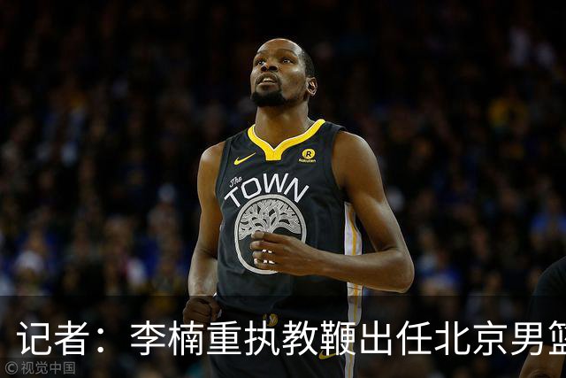 记者：李楠重执教鞭出任北京男篮主帅 率志在夺冠的北京征战CBA