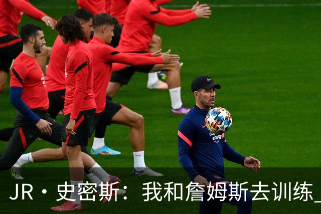 JR·史密斯：我和詹姆斯去训练 当天他独自加练三次都不告诉我